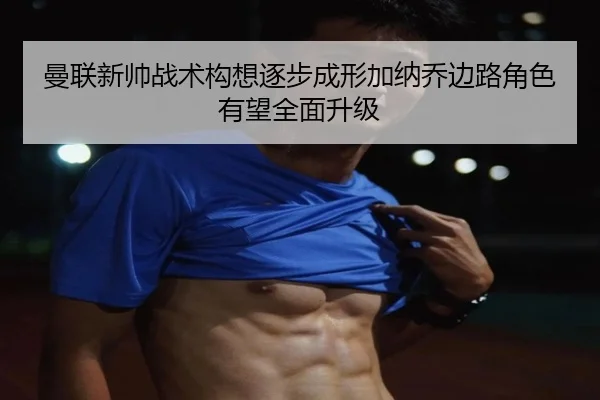 曼联新帅战术构想逐步成形加纳乔边路角色有望全面升级